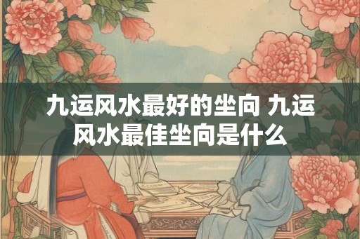 九运风水最好的坐向 九运风水最佳坐向是什么 九运风水最好的坐向 九运风水最佳坐向是什么