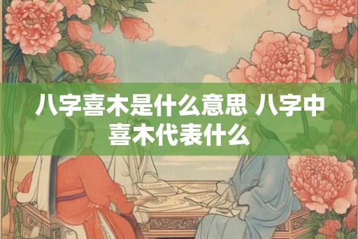 八字喜木是什么意思 八字中喜木代表什么 八字喜木是什么意思 八字中喜木代表什么