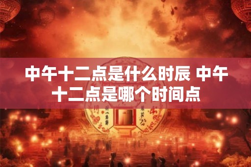 中午十二点是什么时辰 中午十二点是哪个时间点