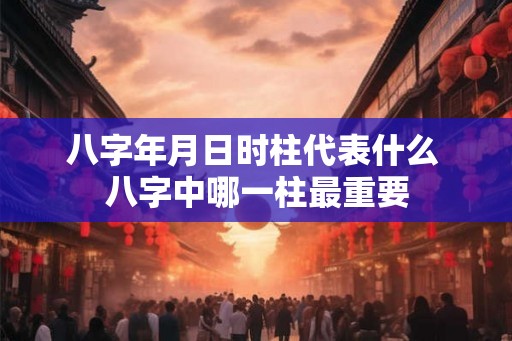 八字年月日时柱代表什么 八字中哪一柱最重要