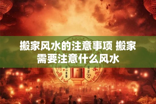 搬家风水的注意事项 搬家需要注意什么风水