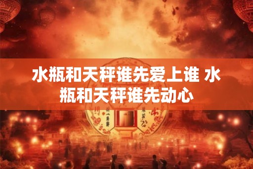 水瓶和天秤谁先爱上谁 水瓶和天秤谁先动心