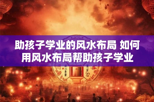 助孩子学业的风水布局 如何用风水布局帮助孩子学业