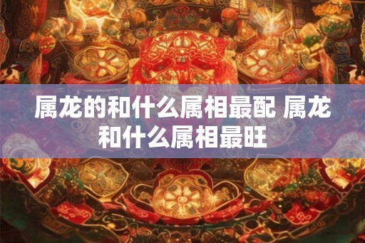 属龙的和什么属相最配 属龙和什么属相最旺
