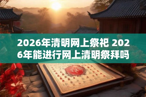 2026年清明网上祭祀 2026年能进行网上清明祭拜吗 2026年清明网上祭祀 2026年能进行网上清明祭拜吗
