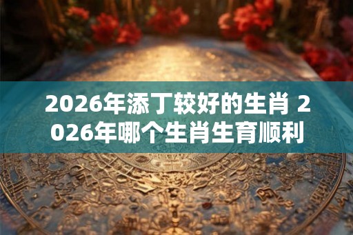 2026年添丁较好的生肖 2026年哪个生肖生育顺利