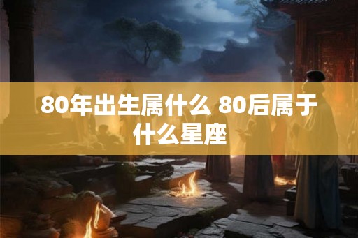 80年出生属什么 80后属于什么星座