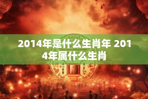 2014年是什么生肖年 2014年属什么生肖 2014年是什么生肖年 2014年属什么生肖