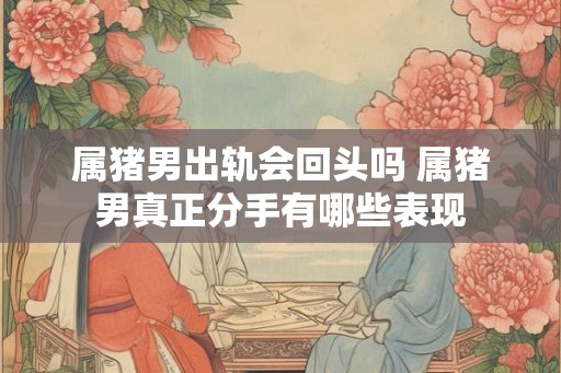 属猪男出轨会回头吗 属猪男真正分手有哪些表现