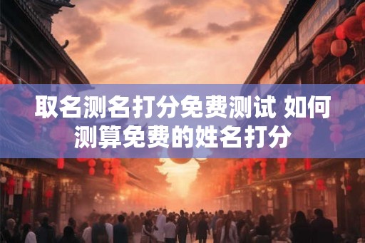 取名测名打分免费测试 如何测算免费的姓名打分