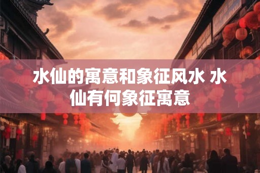 水仙的寓意和象征风水 水仙有何象征寓意 水仙的寓意和象征风水 水仙有何象征寓意