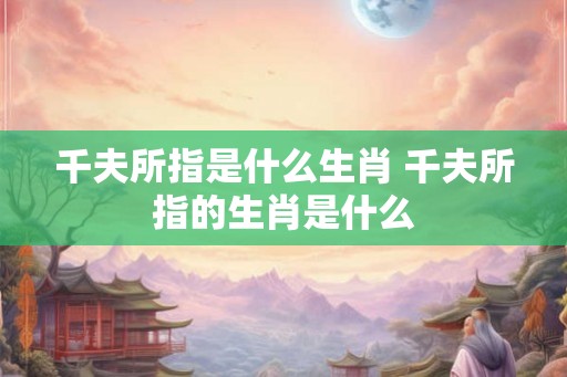 千夫所指是什么生肖 千夫所指的生肖是什么