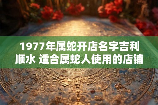 1977年属蛇开店名字吉利顺水 适合属蛇人使用的店铺名字 1977年属蛇开店名字吉利顺水 适合属蛇人使用的店铺名字