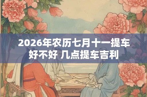 2026年农历七月十一提车好不好 几点提车吉利