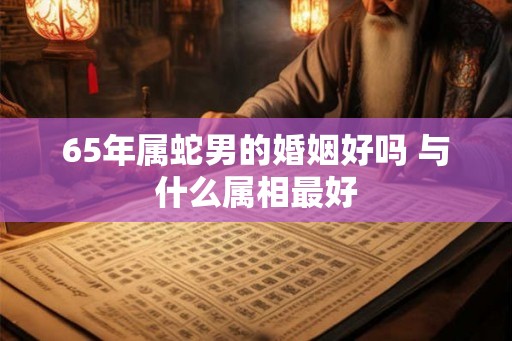 65年属蛇男的婚姻好吗 与什么属相最好 65年属蛇男的婚姻好吗 与什么属相最好