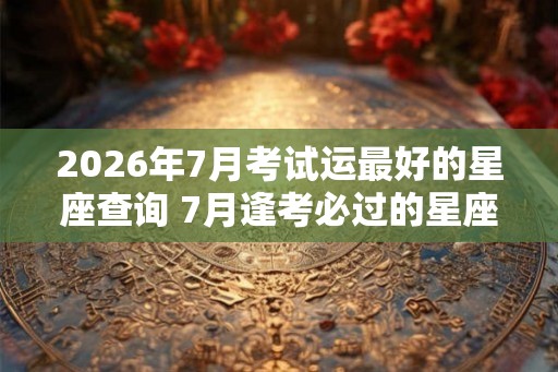 2026年7月考试运最好的星座查询 7月逢考必过的星座