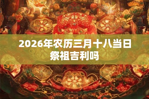 2026年农历三月十八当日祭祖吉利吗