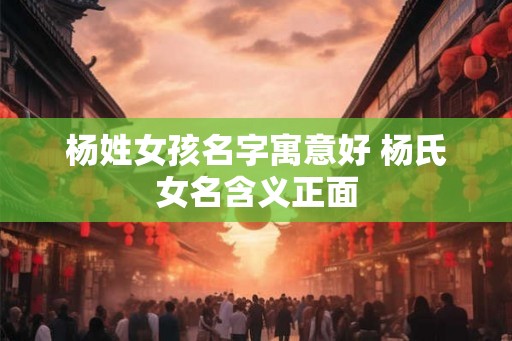杨姓女孩名字寓意好 杨氏女名含义正面 杨姓女孩名字寓意好 杨氏女名含义正面