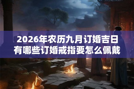 2026年农历九月订婚吉日有哪些订婚戒指要怎么佩戴 2026年农历九月订婚吉日有哪些订婚戒指要怎么佩戴