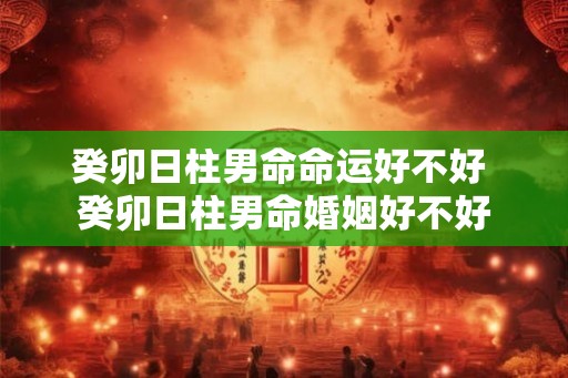 癸卯日柱男命命运好不好 癸卯日柱男命婚姻好不好 癸卯日柱男命命运好不好 癸卯日柱男命婚姻好不好