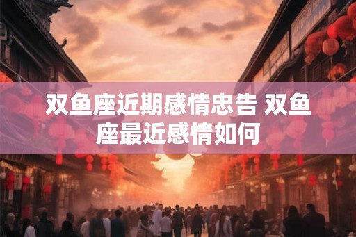 双鱼座近期感情忠告 双鱼座最近感情如何 双鱼座近期感情忠告 双鱼座最近感情如何