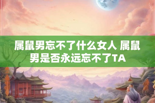 属鼠男忘不了什么女人 属鼠男是否永远忘不了TA