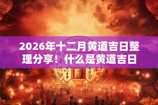 2026年十二月黄道吉日整理分享!什么是黄道吉日 2026年十二月黄道吉日整理分享!什么是黄道吉日