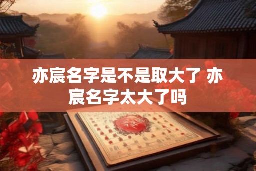 亦宸名字是不是取大了 亦宸名字太大了吗 亦宸名字是不是取大了 亦宸名字太大了吗