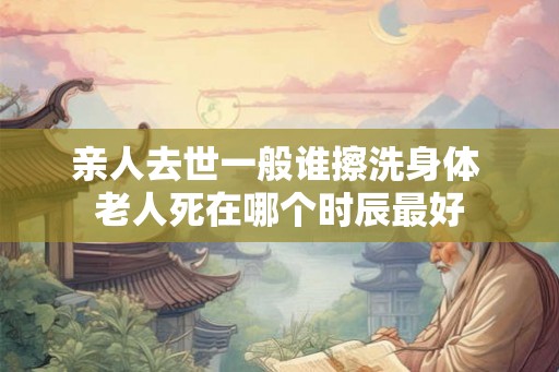 亲人去世一般谁擦洗身体 老人死在哪个时辰最好