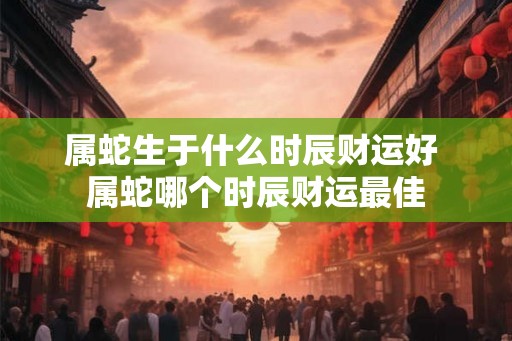 属蛇生于什么时辰财运好 属蛇哪个时辰财运最佳
