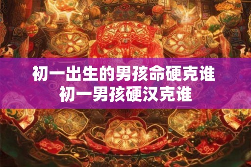 初一出生的男孩命硬克谁 初一男孩硬汉克谁