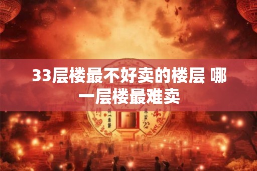 33层楼最不好卖的楼层 哪一层楼最难卖 33层楼最不好卖的楼层 哪一层楼最难卖