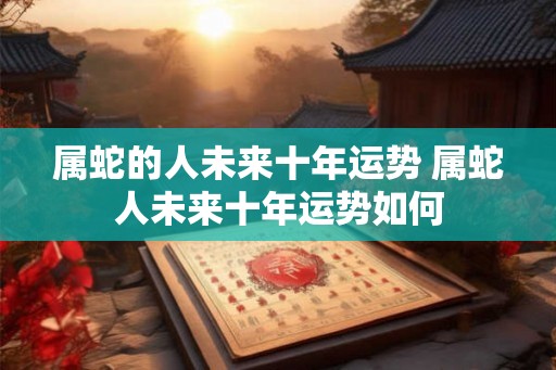 属蛇的人未来十年运势 属蛇人未来十年运势如何