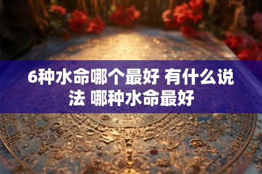 6种水命哪个最好 有什么说法 哪种水命最好