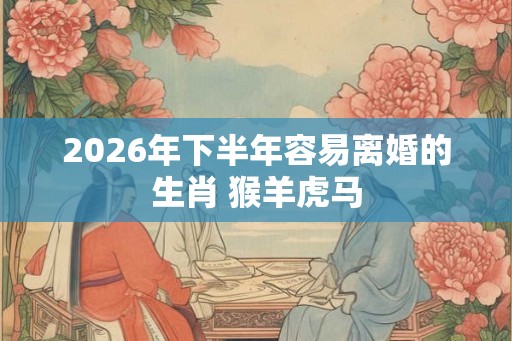 2026年下半年容易离婚的生肖 猴羊虎马