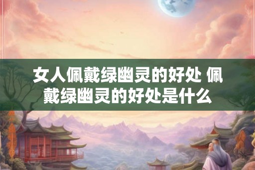 女人佩戴绿幽灵的好处 佩戴绿幽灵的好处是什么
