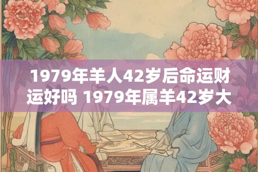 1979年羊人42岁后命运财运好吗 1979年属羊42岁大运年是真的吗