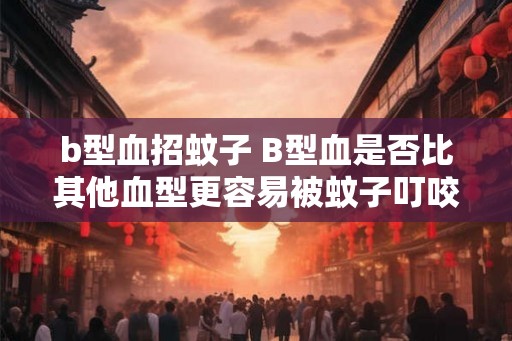 b型血招蚊子 B型血是否比其他血型更容易被蚊子叮咬