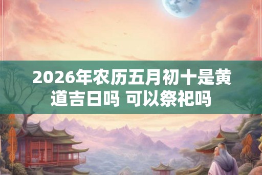 2026年农历五月初十是黄道吉日吗 可以祭祀吗