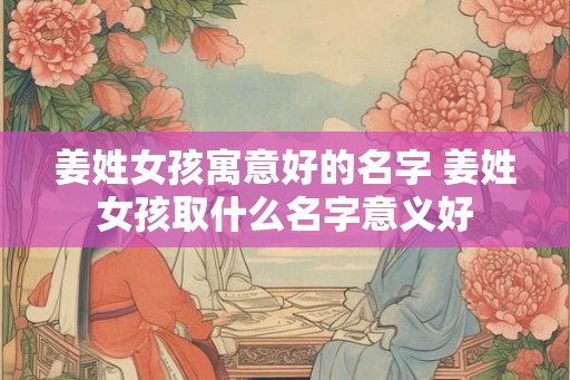 姜姓女孩寓意好的名字 姜姓女孩取什么名字意义好 姜姓女孩寓意好的名字 姜姓女孩取什么名字意义好