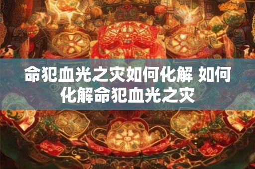 命犯血光之灾如何化解 如何化解命犯血光之灾 命犯血光之灾如何化解 如何化解命犯血光之灾