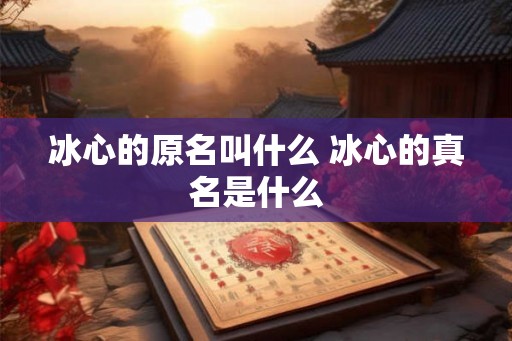 冰心的原名叫什么 冰心的真名是什么 冰心的原名叫什么 冰心的真名是什么