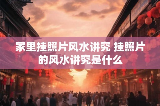 家里挂照片风水讲究 挂照片的风水讲究是什么