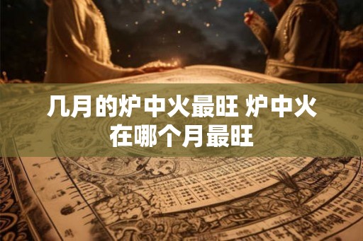 几月的炉中火最旺 炉中火在哪个月最旺 几月的炉中火最旺 炉中火在哪个月最旺