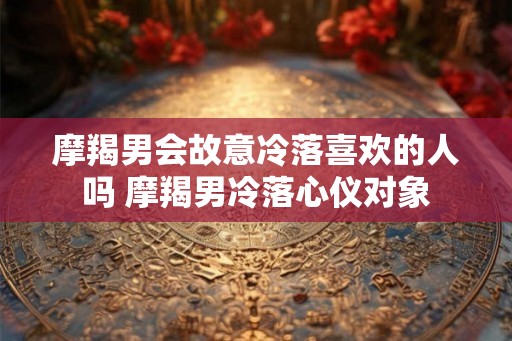 摩羯男会故意冷落喜欢的人吗 摩羯男冷落心仪对象