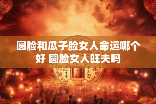 圆脸和瓜子脸女人命运哪个好 圆脸女人旺夫吗