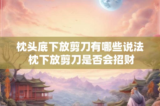枕头底下放剪刀有哪些说法 枕下放剪刀是否会招财