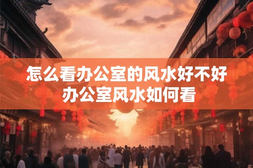 怎么看办公室的风水好不好 办公室风水如何看