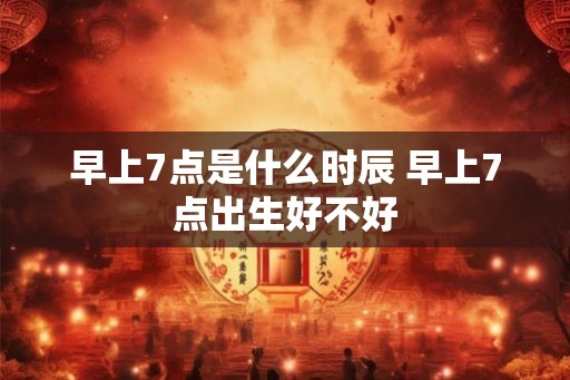 早上7点是什么时辰 早上7点出生好不好 早上7点是什么时辰 早上7点出生好不好