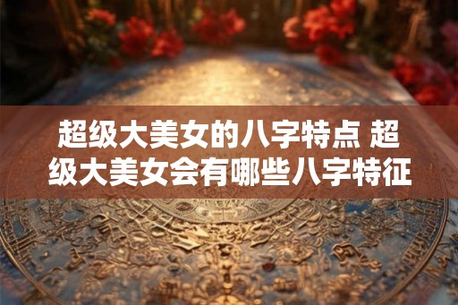 超级大美女的八字特点 超级大美女会有哪些八字特征 超级大美女的八字特点 超级大美女会有哪些八字特征